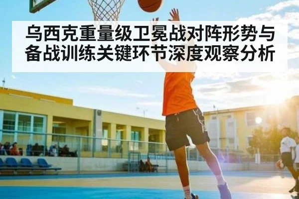 乌西克重量级卫冕战对阵形势与备战训练关键环节深度观察分析