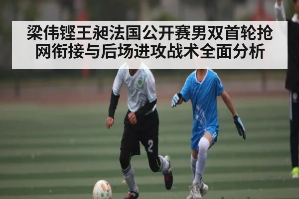 梁伟铿王昶法国公开赛男双首轮抢网衔接与后场进攻战术全面分析